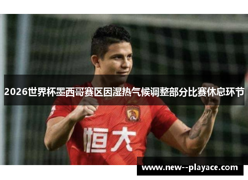 2026世界杯墨西哥赛区因湿热气候调整部分比赛休息环节