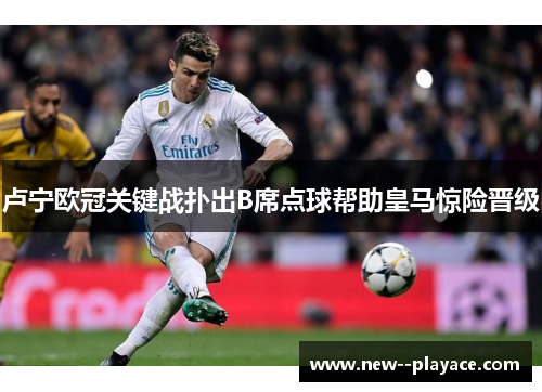 卢宁欧冠关键战扑出B席点球帮助皇马惊险晋级