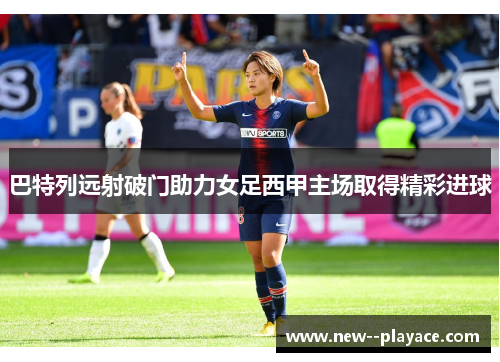 巴特列远射破门助力女足西甲主场取得精彩进球 巴特列远射破门助力女足西甲主场取得精彩进球