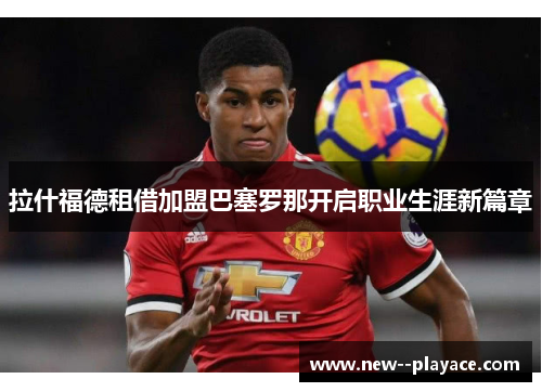 拉什福德租借加盟巴塞罗那开启职业生涯新篇章 拉什福德租借加盟巴塞罗那开启职业生涯新篇章