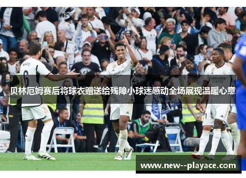 贝林厄姆赛后将球衣赠送给残障小球迷感动全场展现温暖心意
