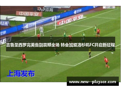 吉鲁圣西罗完美告别震撼全场 转会加盟洛杉矶FC开启新征程