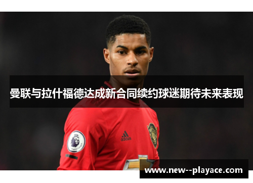 曼联与拉什福德达成新合同续约球迷期待未来表现 曼联与拉什福德达成新合同续约球迷期待未来表现