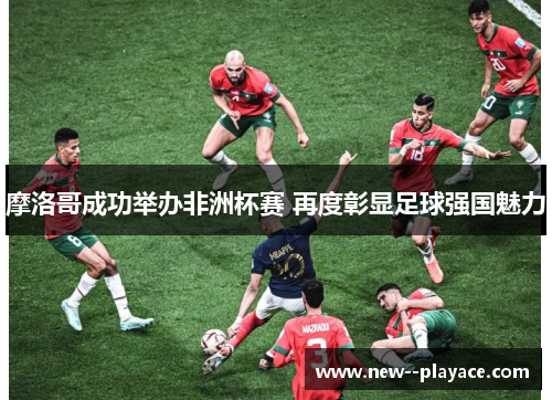 摩洛哥成功举办非洲杯赛 再度彰显足球强国魅力 摩洛哥成功举办非洲杯赛 再度彰显足球强国魅力